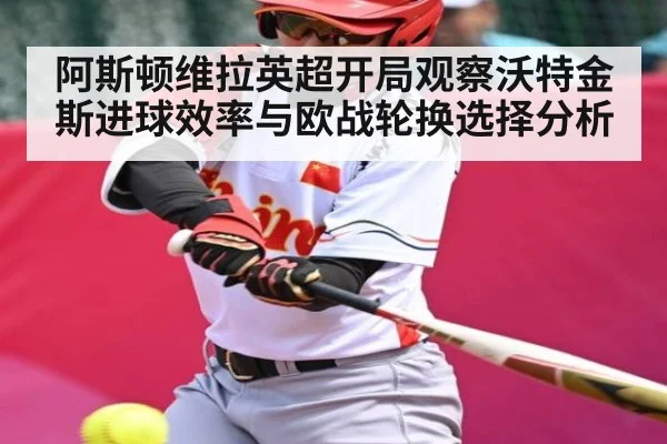 阿斯顿维拉英超开局观察沃特金斯进球效率与欧战轮换选择分析