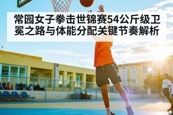常园女子拳击世锦赛54公斤级卫冕之路与体能分配关键节奏解析