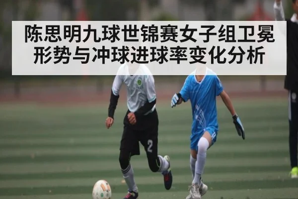 陈思明九球世锦赛女子组卫冕形势与冲球进球率变化分析