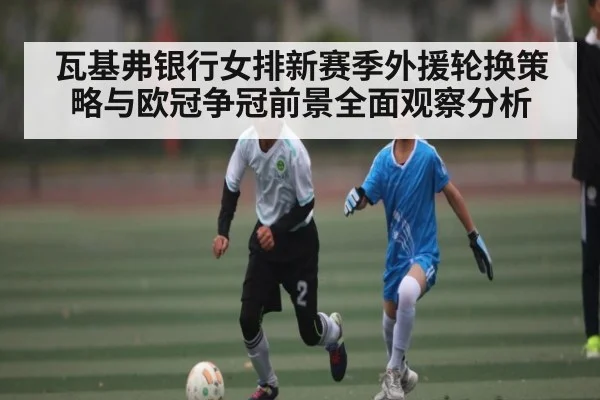 瓦基弗银行女排新赛季外援轮换策略与欧冠争冠前景全面观察分析