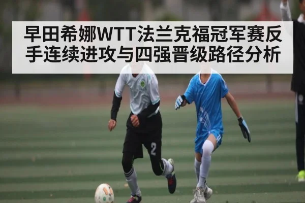 早田希娜WTT法兰克福冠军赛反手连续进攻与四强晋级路径分析